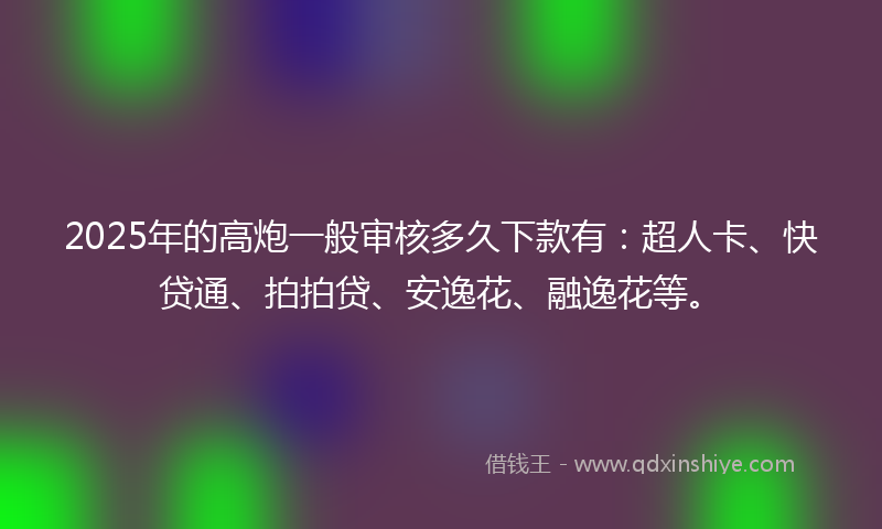 2025年的高炮一般审核多久下款有：超人卡、快贷通、拍拍贷、安逸花、融逸花等。