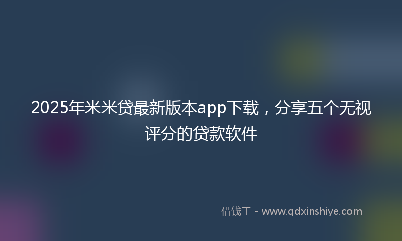 2025年米米贷最新版本app下载，分享五个无视评分的贷款软件