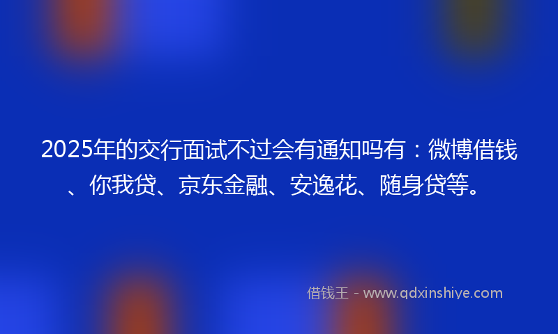 2025年的交行面试不过会有通知吗有：微博借钱、你我贷、京东金融、安逸花、随身贷等。