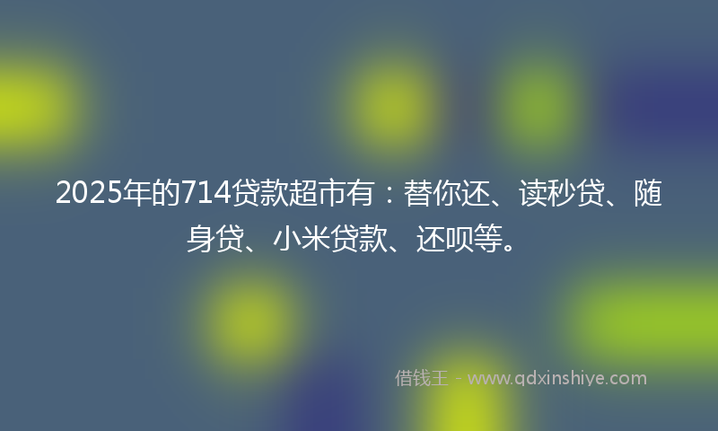 2025年的714贷款超市有：替你还、读秒贷、随身贷、小米贷款、还呗等。