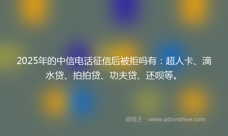 2025年的中信电话征信后被拒吗有：超人卡、滴水贷、拍拍贷、功夫贷、还呗等。