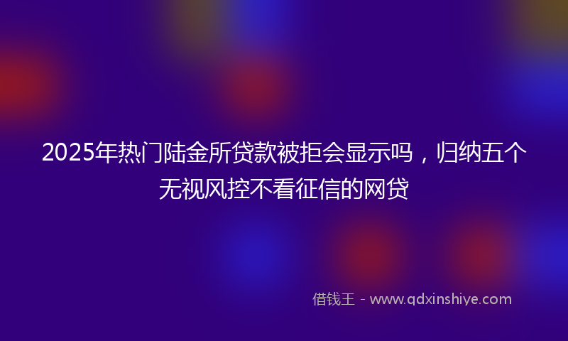 2025年热门陆金所贷款被拒会显示吗，归纳五个无视风控不看征信的网贷
