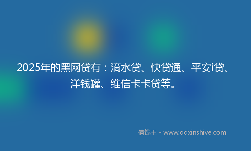 2025年的黑网贷有：滴水贷、快贷通、平安i贷、洋钱罐、维信卡卡贷等。