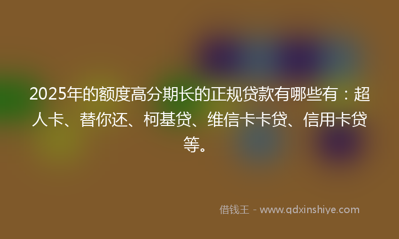 2025年的额度高分期长的正规贷款有哪些有：超人卡、替你还、柯基贷、维信卡卡贷、信用卡贷等。