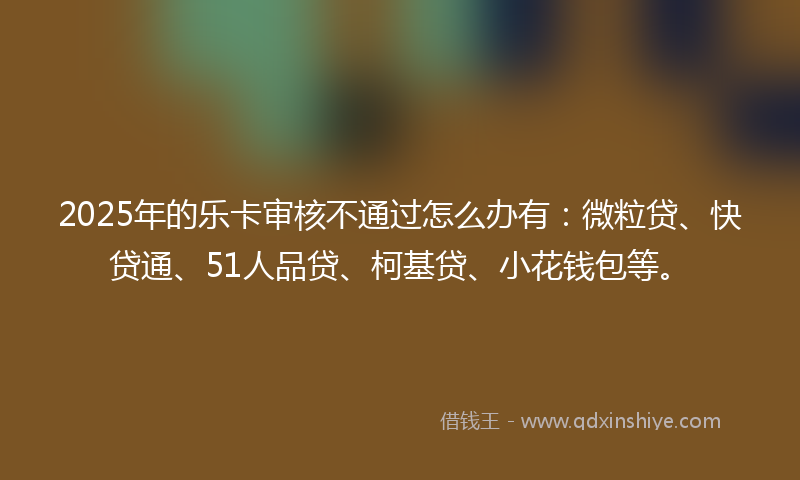 2025年的乐卡审核不通过怎么办有：微粒贷、快贷通、51人品贷、柯基贷、小花钱包等。