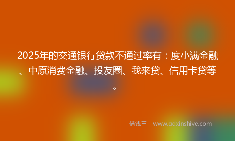 2025年的交通银行贷款不通过率有：度小满金融、中原消费金融、投友圈、我来贷、信用卡贷等。