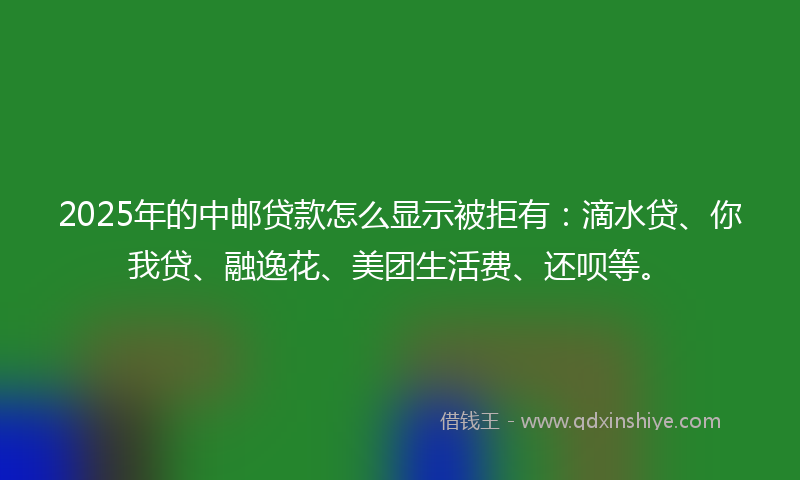 2025年的中邮贷款怎么显示被拒有：滴水贷、你我贷、融逸花、美团生活费、还呗等。
