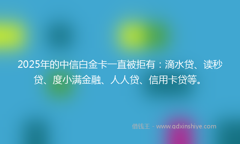 2025年的中信白金卡一直被拒有：滴水贷、读秒贷、度小满金融、人人贷、信用卡贷等。