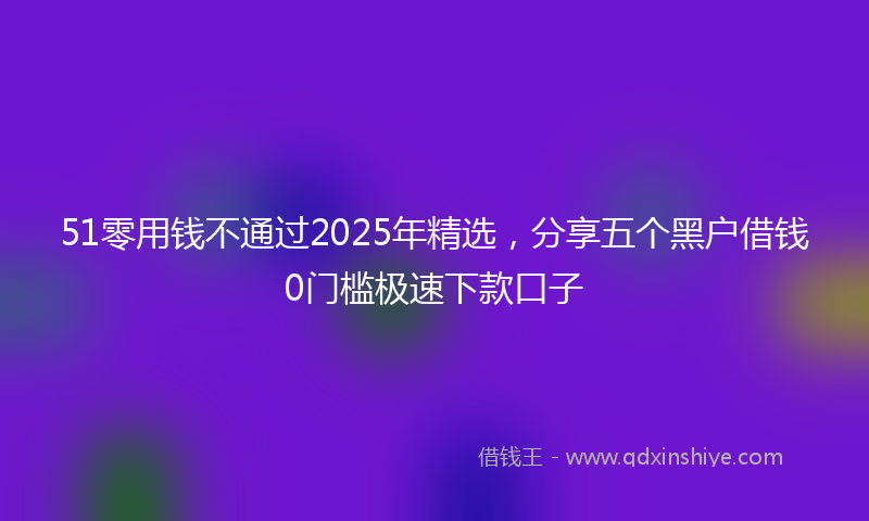 51零用钱不通过2025年精选，分享五个黑户借钱0门槛极速下款口子