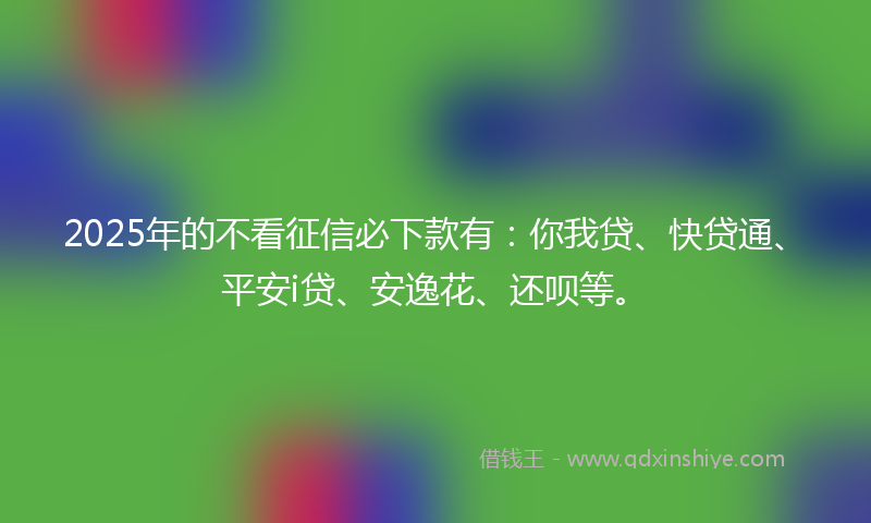 2025年的不看征信必下款有：你我贷、快贷通、平安i贷、安逸花、还呗等。