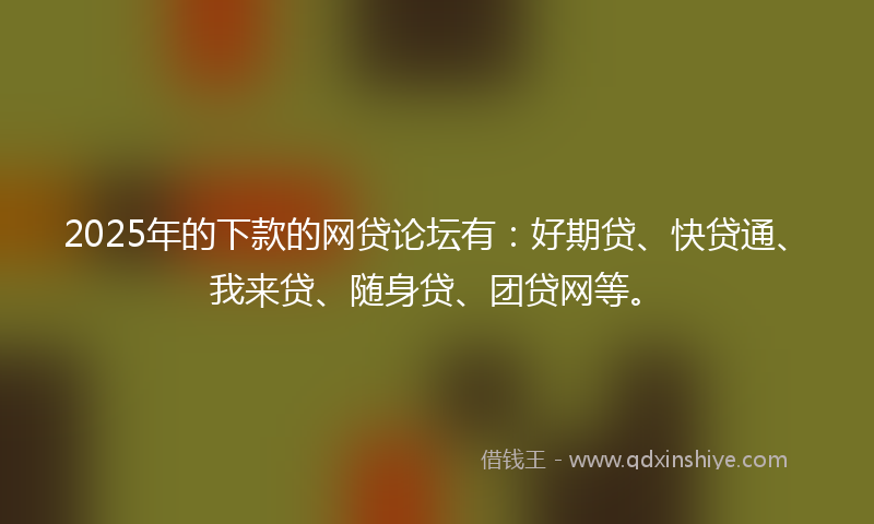 2025年的下款的网贷论坛有：好期贷、快贷通、我来贷、随身贷、团贷网等。
