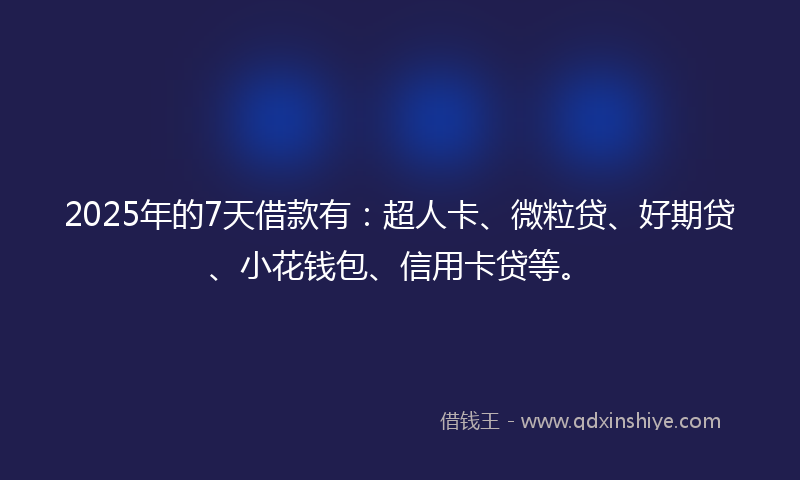 2025年的7天借款有：超人卡、微粒贷、好期贷、小花钱包、信用卡贷等。