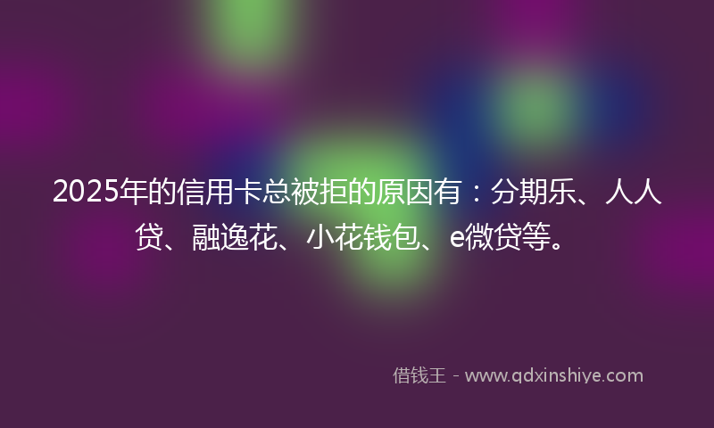2025年的信用卡总被拒的原因有:分期乐、人人贷、融逸花、小花钱包、e微贷等。