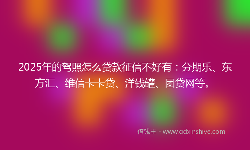 2025年的驾照怎么贷款征信不好有：分期乐、东方汇、维信卡卡贷、洋钱罐、团贷网等。
