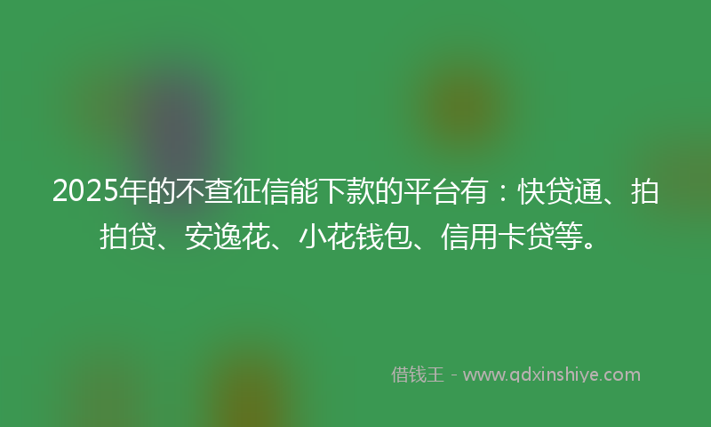 2025年的不查征信能下款的平台有：快贷通、拍拍贷、安逸花、小花钱包、信用卡贷等。