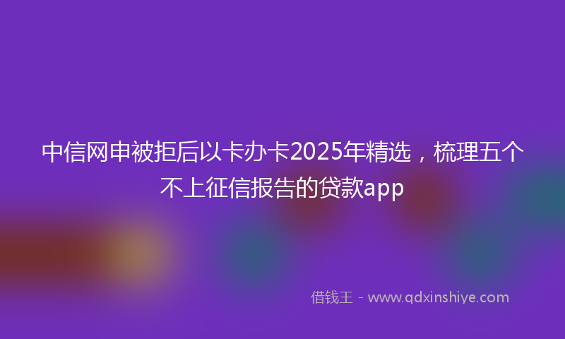 中信网申被拒后以卡办卡2025年精选，梳理五个不上征信报告的贷款app