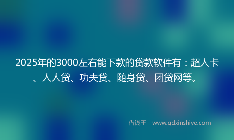2025年的3000左右能下款的贷款软件有：超人卡、人人贷、功夫贷、随身贷、团贷网等。