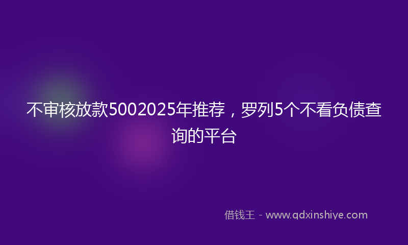 不审核放款5002025年推荐，罗列5个不看负债查询的平台