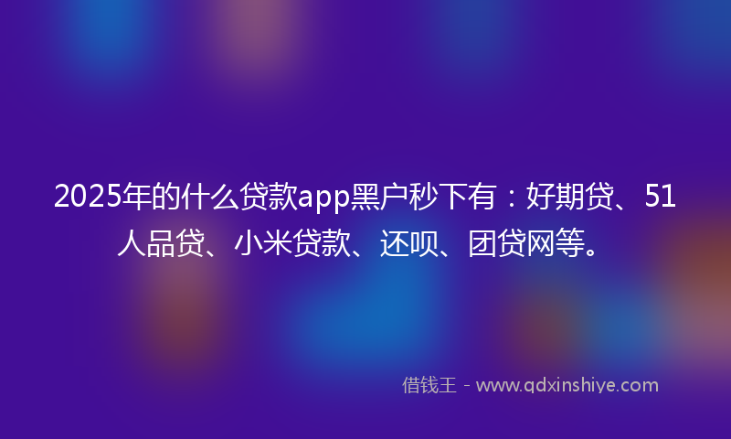 2025年的什么贷款app黑户秒下有：好期贷、51人品贷、小米贷款、还呗、团贷网等。