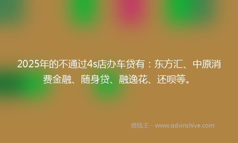 2025年的不通过4s店办车贷有：东方汇、中原消费金融、随身贷、融逸花、还呗等。
