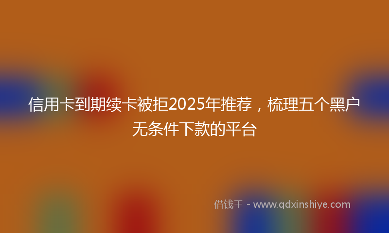 信用卡到期续卡被拒2025年推荐，梳理五个黑户无条件下款的平台