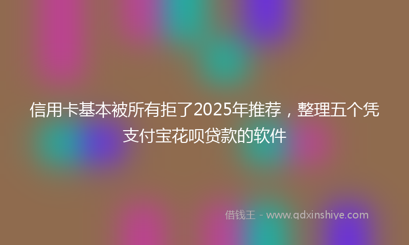 信用卡基本被所有拒了2025年推荐，整理五个凭支付宝花呗贷款的软件