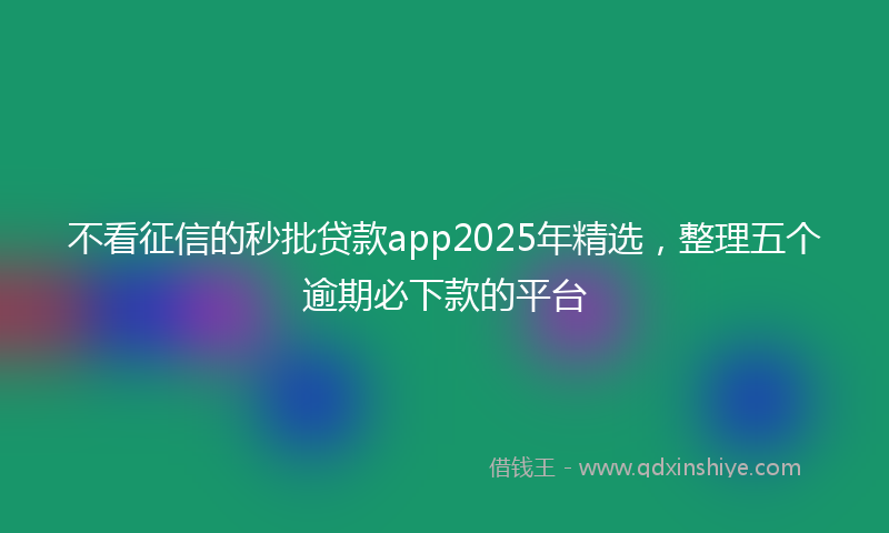 不看征信的秒批贷款app2025年精选，整理五个逾期必下款的平台