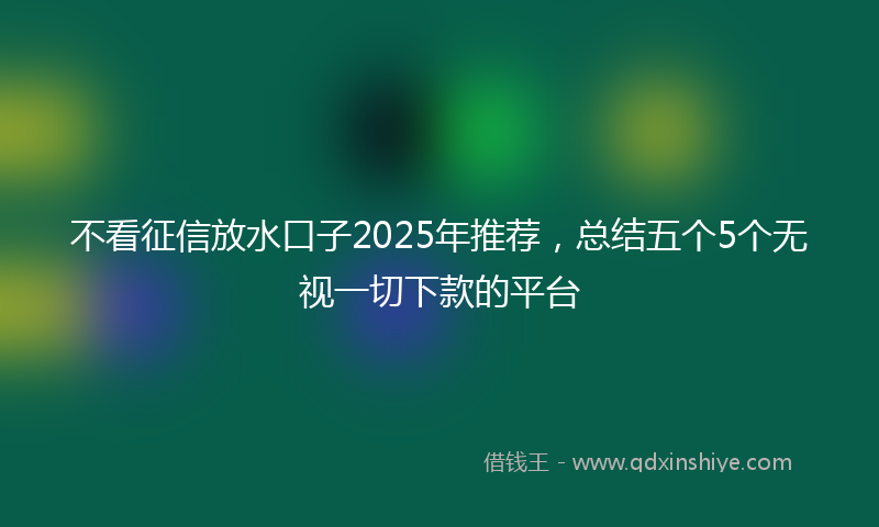 不看征信放水口子2025年推荐，总结五个5个无视一切下款的平台