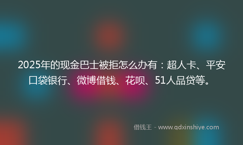 2025年的现金巴士被拒怎么办有：超人卡、平安口袋银行、微博借钱、花呗、51人品贷等。