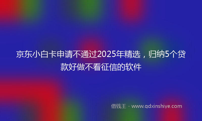 京东小白卡申请不通过2025年精选，归纳5个贷款好做不看征信的软件