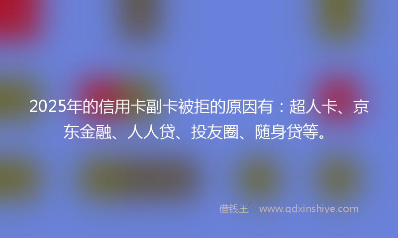 2025年的信用卡副卡被拒的原因有：超人卡、京东金融、人人贷、投友圈、随身贷等。