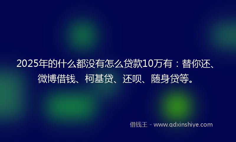 2025年的什么都没有怎么贷款10万有：替你还、微博借钱、柯基贷、还呗、随身贷等。