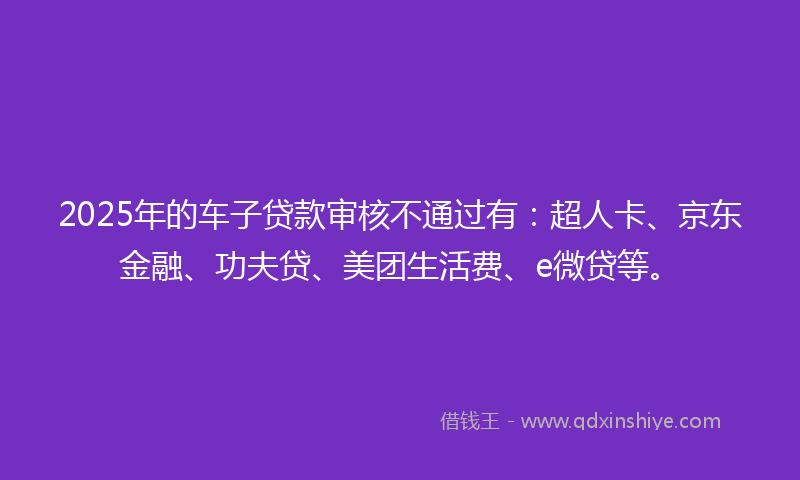 2025年的车子贷款审核不通过有：超人卡、京东金融、功夫贷、美团生活费、e微贷等。