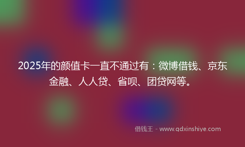 2025年的颜值卡一直不通过有：微博借钱、京东金融、人人贷、省呗、团贷网等。
