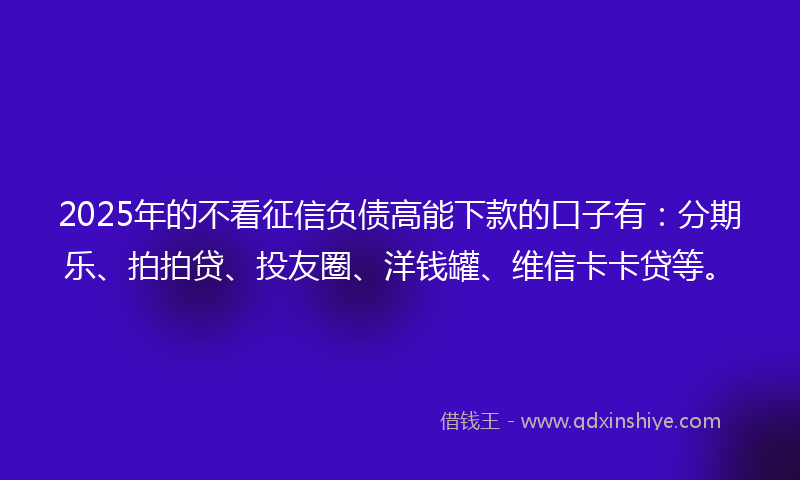 2025年的不看征信负债高能下款的口子有：分期乐、拍拍贷、投友圈、洋钱罐、维信卡卡贷等。