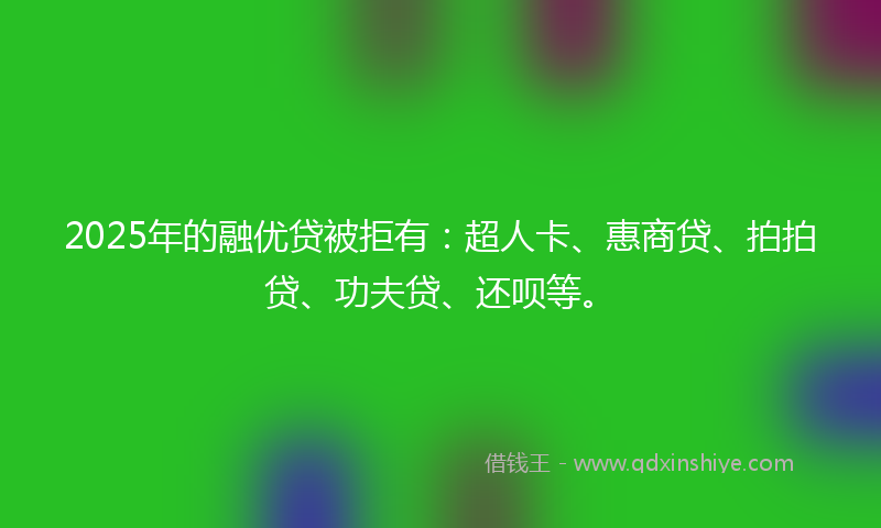 2025年的融优贷被拒有：超人卡、惠商贷、拍拍贷、功夫贷、还呗等。
