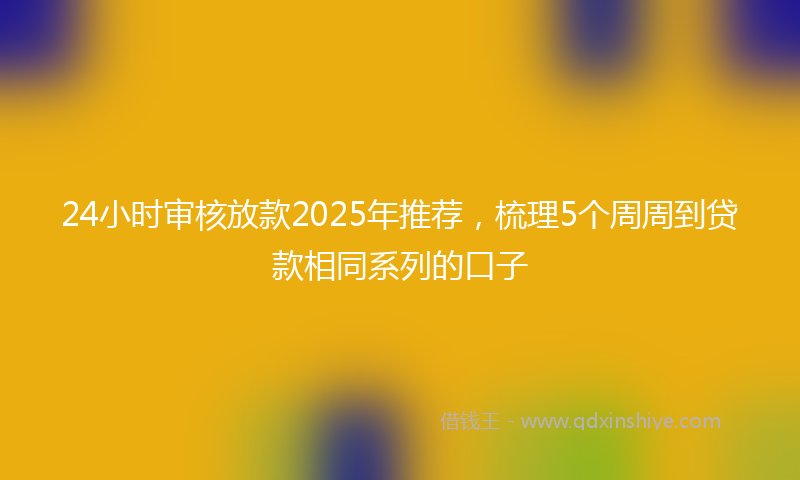 24小时审核放款2025年推荐，梳理5个周周到贷款相同系列的口子