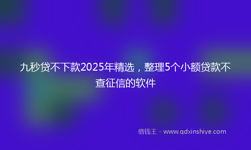 九秒贷不下款2025年精选，整理5个小额贷款不查征信的软件