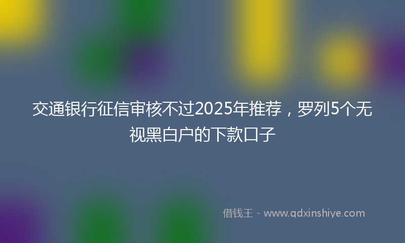 交通银行征信审核不过2025年推荐，罗列5个无视黑白户的下款口子