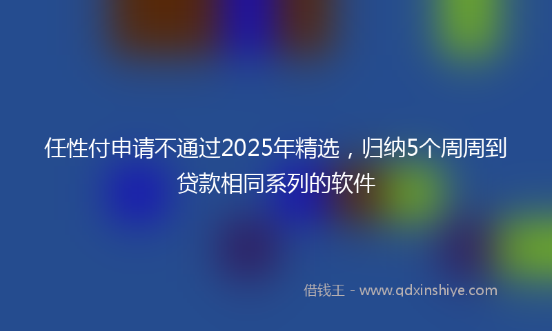 任性付申请不通过2025年精选，归纳5个周周到贷款相同系列的软件