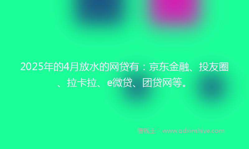 2025年的4月放水的网贷有：京东金融、投友圈、拉卡拉、e微贷、团贷网等。