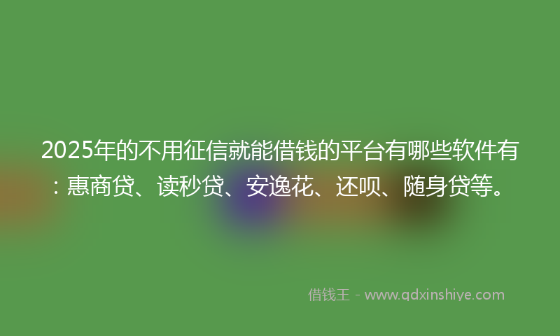 2025年的不用征信就能借钱的平台有哪些软件有：惠商贷、读秒贷、安逸花、还呗、随身贷等。