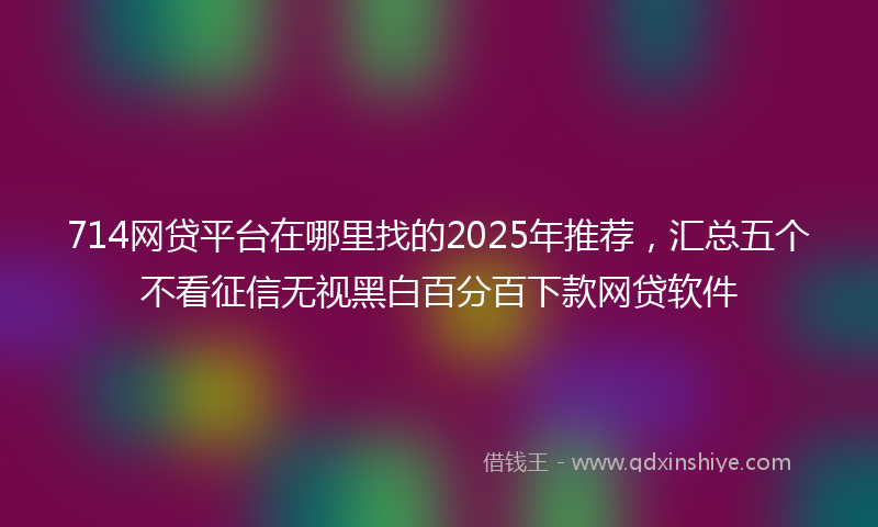 714网贷平台在哪里找的2025年推荐，汇总五个不看征信无视黑白百分百下款网贷软件
