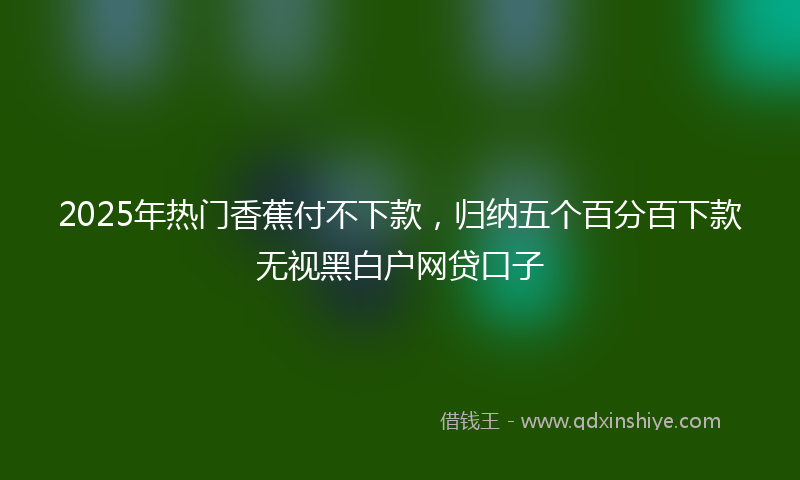 2025年热门香蕉付不下款，归纳五个百分百下款无视黑白户网贷口子