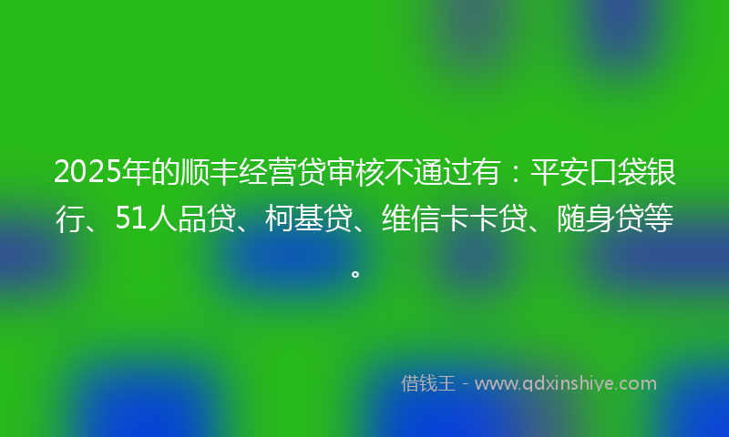 2025年的顺丰经营贷审核不通过有：平安口袋银行、51人品贷、柯基贷、维信卡卡贷、随身贷等。