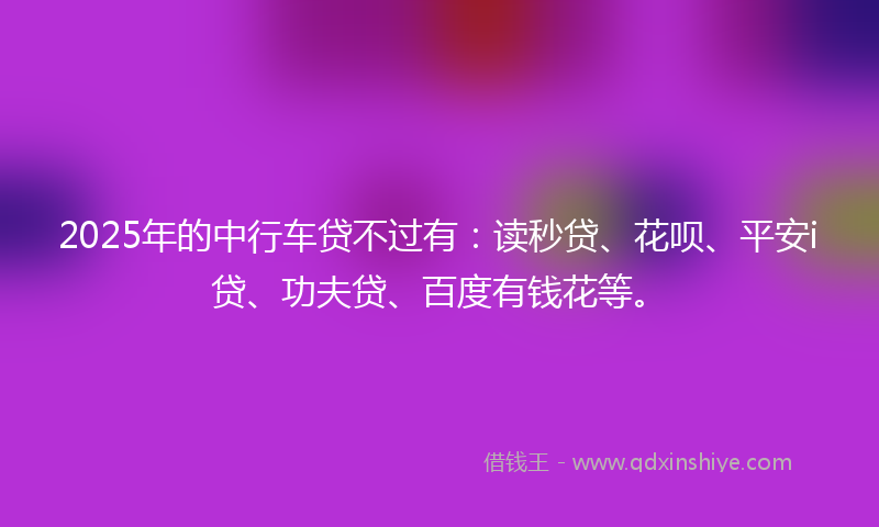 2025年的中行车贷不过有：读秒贷、花呗、平安i贷、功夫贷、百度有钱花等。