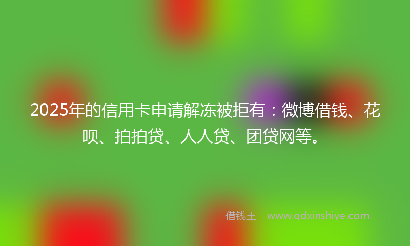 2025年的信用卡申请解冻被拒有：微博借钱、花呗、拍拍贷、人人贷、团贷网等。