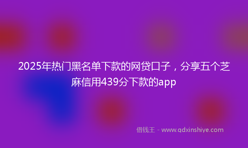 2025年热门黑名单下款的网贷口子，分享五个芝麻信用439分下款的app