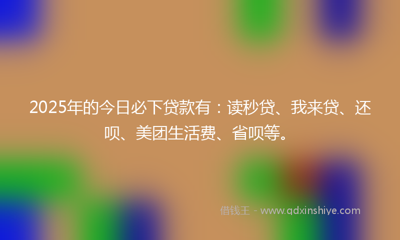 2025年的今日必下贷款有：读秒贷、我来贷、还呗、美团生活费、省呗等。