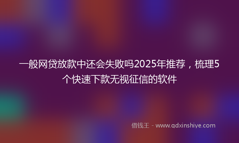一般网贷放款中还会失败吗2025年推荐，梳理5个快速下款无视征信的软件